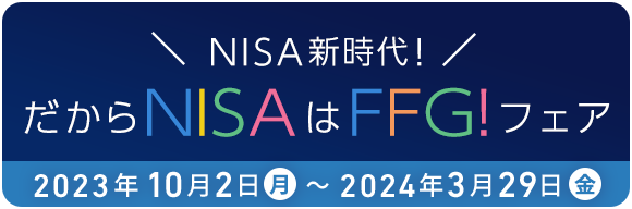 NISA新時代!だからNISAはFFG!フェア 2023年10月2日(月)～2024年3月29日(金)