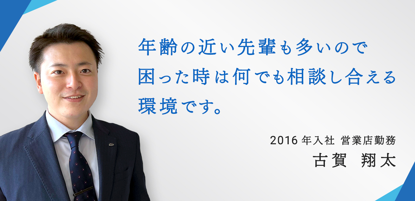 年齢の近い先輩も多いので困った時は何でも相談し合える環境です。2016年入社 営業店勤務　古賀 翔太