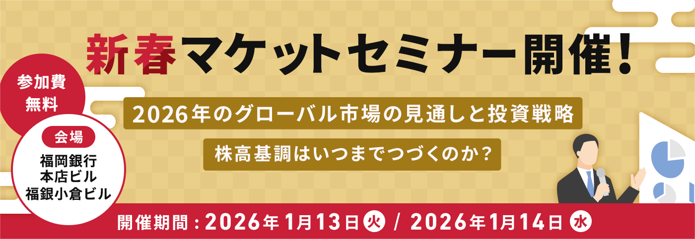 新春マーケットセミナー開催！参加費無料 会場：福岡銀行本店ビル、福銀小倉ビル 2026年のグローバル市場の見通しと投資戦略 株高基調はいつまでつづくのか？ 開催日:2026年1月13日(火)/2026年1月14日(水)